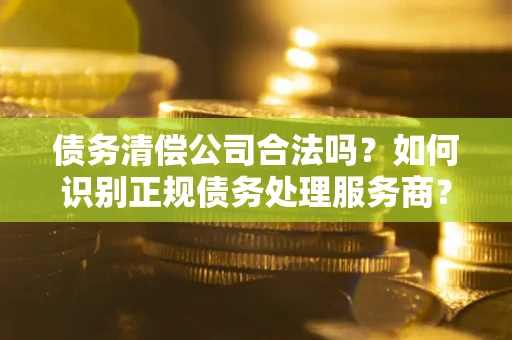 武汉债务清偿公司合法吗？如何识别正规债务处理服务商？